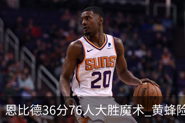 恩比德36分76人大胜魔术 黄蜂险胜马刺止6连败