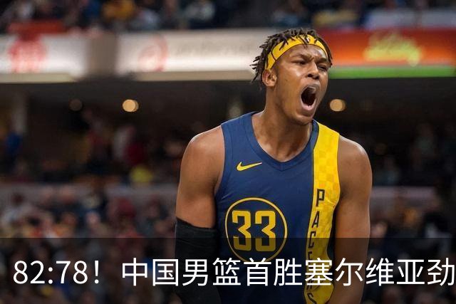 82:78！中国男篮首胜塞尔维亚劲旅，留洋小将31+18+6，郭士强捡宝